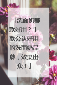 洗面奶哪款好用？十款公认好用的洗面奶品牌，效果出众！