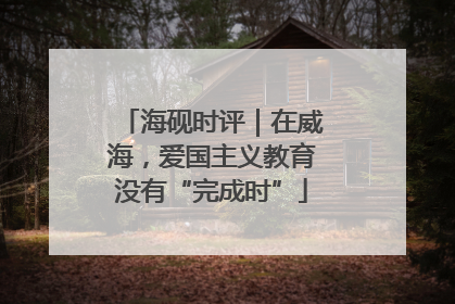 海砚时评｜在威海，爱国主义教育没有“完成时”