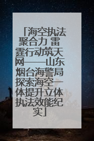 海空执法聚合力 雷霆行动筑天网——山东烟台海警局探索海空一体提升立体执法效能纪实