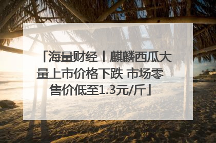 海量财经丨麒麟西瓜大量上市价格下跌 市场零售价低至1.3元/斤