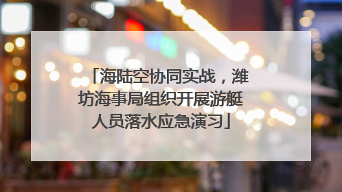海陆空协同实战，潍坊海事局组织开展游艇人员落水应急演习