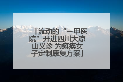 流动的“三甲医院”开进四川大凉山义诊 为瘫痪女子定制康复方案