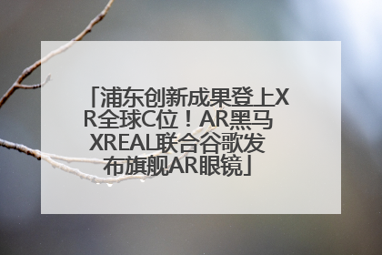 浦东创新成果登上XR全球C位！AR黑马XREAL联合谷歌发布旗舰AR眼镜