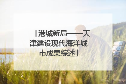 港城新局——天津建设现代海洋城市成果综述