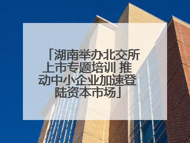 湖南举办北交所上市专题培训 推动中小企业加速登陆资本市场