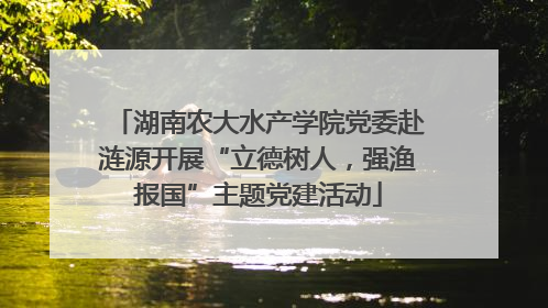 湖南农大水产学院党委赴涟源开展“立德树人，强渔报国”主题党建活动