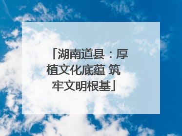 湖南道县：厚植文化底蕴 筑牢文明根基