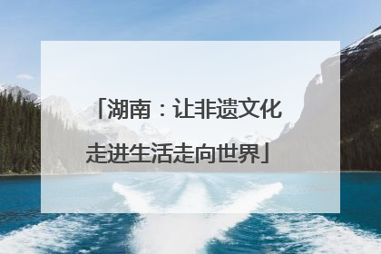 湖南：让非遗文化走进生活走向世界