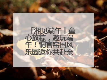 湘见端午丨童心放粽，趣玩端午！铜官窑国风乐园邀你共赴亲子文化盛宴