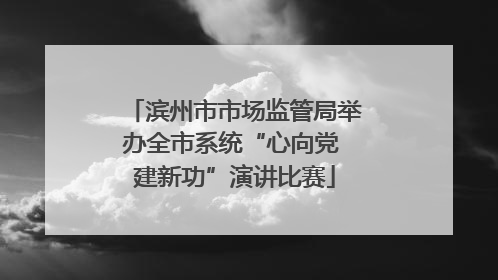 滨州市市场监管局举办全市系统“心向党 建新功”演讲比赛
