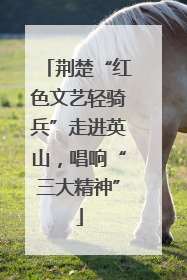 荆楚“红色文艺轻骑兵”走进英山，唱响“三大精神”