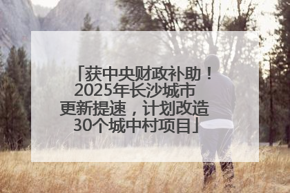 获中央财政补助！2025年长沙城市更新提速，计划改造30个城中村项目