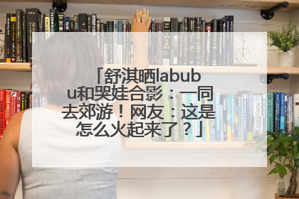 舒淇晒labubu和哭娃合影：一同去郊游！网友：这是怎么火起来了？