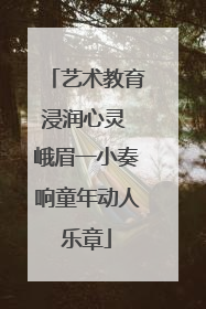 艺术教育浸润心灵 峨眉一小奏响童年动人乐章
