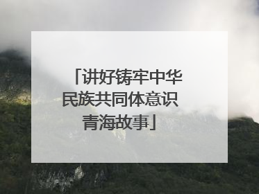 讲好铸牢中华民族共同体意识青海故事
