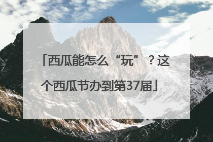 西瓜能怎么“玩”？这个西瓜节办到第37届
