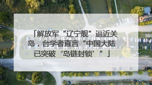 解放军“辽宁舰”逼近关岛，台学者直言“中国大陆已突破‘岛链封锁’”