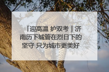 迎高温 护双考｜济南历下城管在烈日下的坚守 只为城市更美好 学子更安心