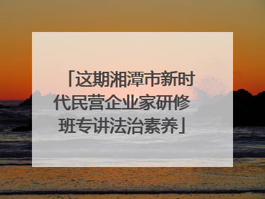这期湘潭市新时代民营企业家研修班专讲法治素养