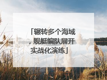 辗转多个海域，舰艇编队展开实战化演练