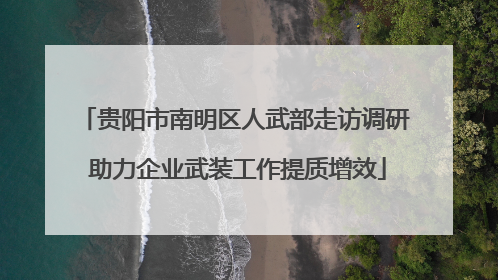 贵阳市南明区人武部走访调研 助力企业武装工作提质增效