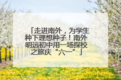 走进南外，为学生种下理想种子！南外明远初中用一场探校之旅庆“六一”