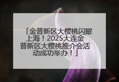 金普新区大樱桃闪耀上海！2025大连金普新区大樱桃推介会活动成功举办！