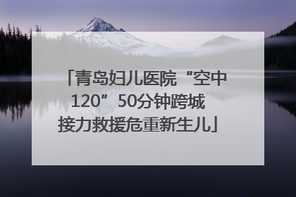 青岛妇儿医院“空中120”50分钟跨城接力救援危重新生儿