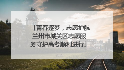 青春逐梦，志愿护航 兰州市城关区志愿服务守护高考顺利进行