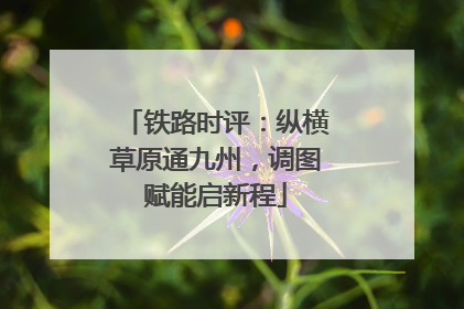 铁路时评：纵横草原通九州，调图赋能启新程