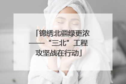 锦绣北疆绿更浓——“三北”工程攻坚战在行动