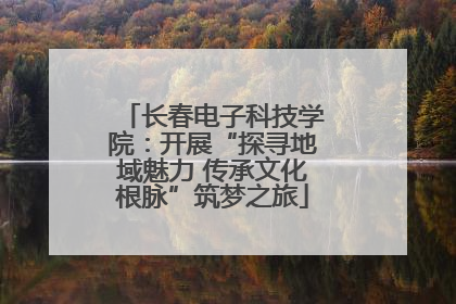 长春电子科技学院：开展“探寻地域魅力 传承文化根脉”筑梦之旅