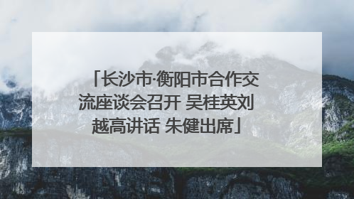 长沙市·衡阳市合作交流座谈会召开 吴桂英刘越高讲话 朱健出席