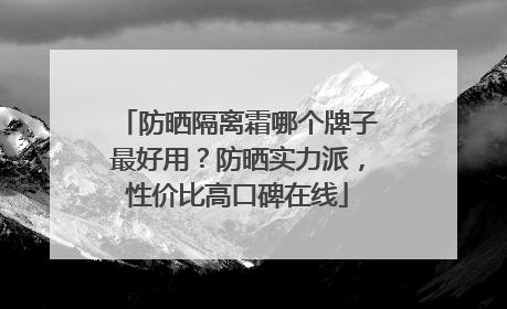 防晒隔离霜哪个牌子最好用？防晒实力派，性价比高口碑在线
