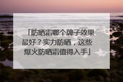 防晒霜哪个牌子效果最好？实力防晒，这些爆火防晒霜值得入手