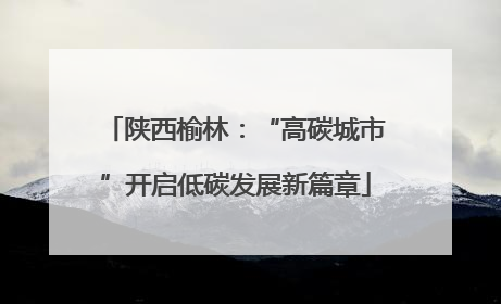 陕西榆林：“高碳城市”开启低碳发展新篇章