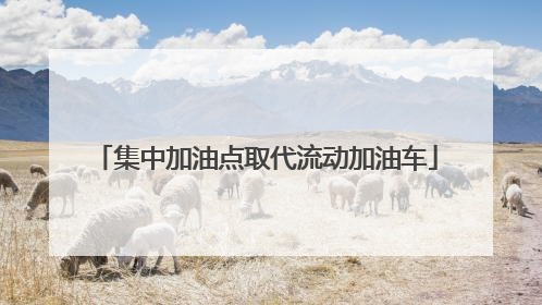 集中加油点取代流动加油车