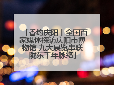 香约庆阳丨全国百家媒体探访庆阳市博物馆 九大展览串联陇东千年脉络