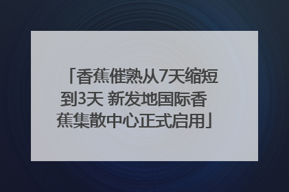 香蕉催熟从7天缩短到3天 新发地国际香蕉集散中心正式启用