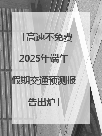 高速不免费 2025年端午假期交通预测报告出炉