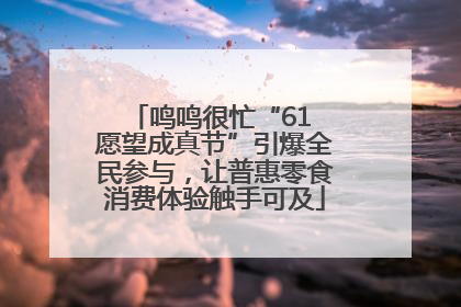 鸣鸣很忙“61 愿望成真节”引爆全民参与，让普惠零食消费体验触手可及