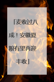 麦收过八成！安徽夏粮有望再迎丰收