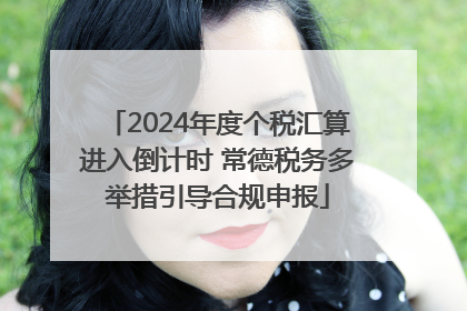 2024年度个税汇算进入倒计时 常德税务多举措引导合规申报