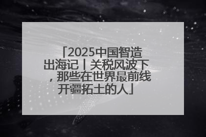 2025中国智造出海记丨关税风波下，那些在世界最前线开疆拓土的人