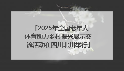 2025年全国老年人体育助力乡村振兴展示交流活动在四川北川举行