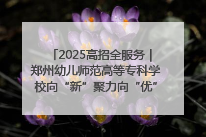 2025高招全服务｜郑州幼儿师范高等专科学校向“新”聚力向“优”提质 努力打造特色鲜明的高水平师范院校