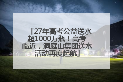 27年高考公益送水超1000万瓶！高考临近，洞庭山集团送水活动再度起航